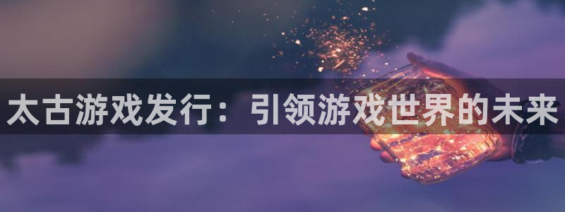 顺盈注册：太古游戏发行：引领游戏世界的未来