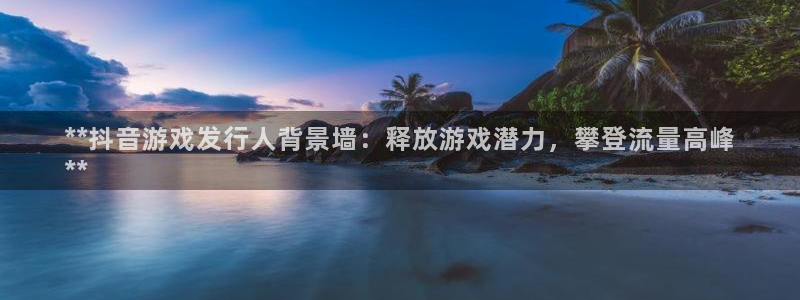 顺盈娱乐平台注册流程图片大全：**抖音游戏发行人背景墙：释放游戏潜力，攀登流量高峰
**